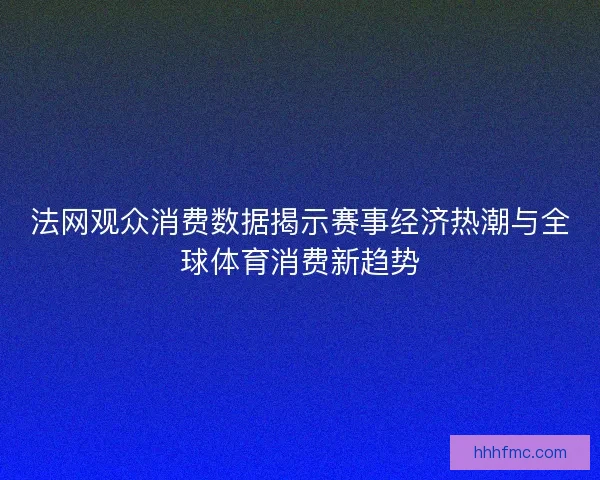 法网观众消费数据揭示赛事经济热潮与全球体育消费新趋势