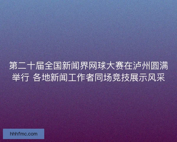 第二十届全国新闻界网球大赛在泸州圆满举行 各地新闻工作者同场竞技展示风采