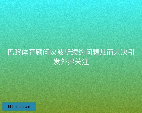 巴黎体育顾问坎波斯续约问题悬而未决引发外界关注