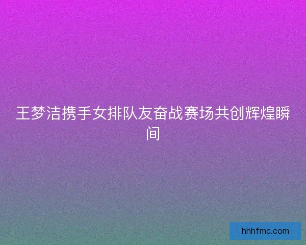 王梦洁携手女排队友奋战赛场共创辉煌瞬间